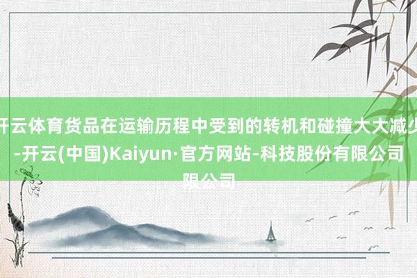 开云体育货品在运输历程中受到的转机和碰撞大大减少-开云(中国)Kaiyun·官方网站-科技股份有限公司
