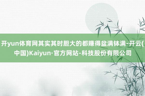 开yun体育网其实其时胆大的都赚得盆满钵满-开云(中国)Kaiyun·官方网站-科技股份有限公司