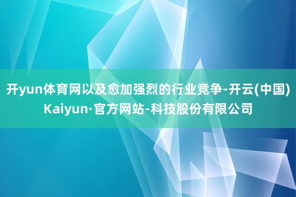 开yun体育网以及愈加强烈的行业竞争-开云(中国)Kaiyun·官方网站-科技股份有限公司