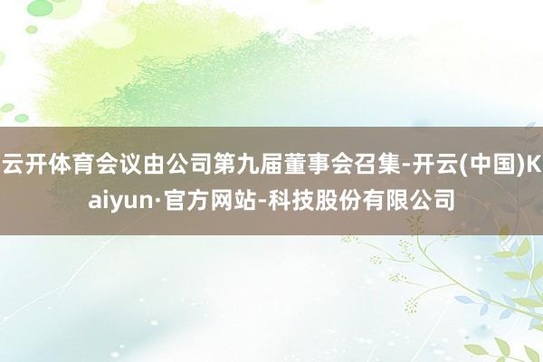 云开体育会议由公司第九届董事会召集-开云(中国)Kaiyun·官方网站-科技股份有限公司