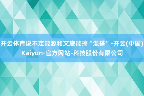 开云体育说不定能源和文旅能搞“混搭”-开云(中国)Kaiyun·官方网站-科技股份有限公司