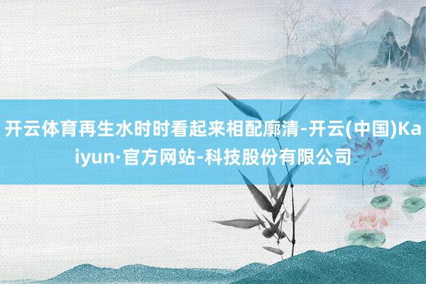 开云体育再生水时时看起来相配廓清-开云(中国)Kaiyun·官方网站-科技股份有限公司