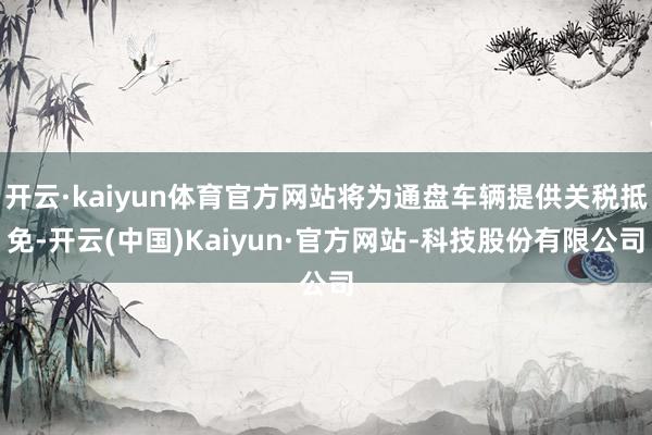 开云·kaiyun体育官方网站将为通盘车辆提供关税抵免-开云(中国)Kaiyun·官方网站-科技股份有限公司