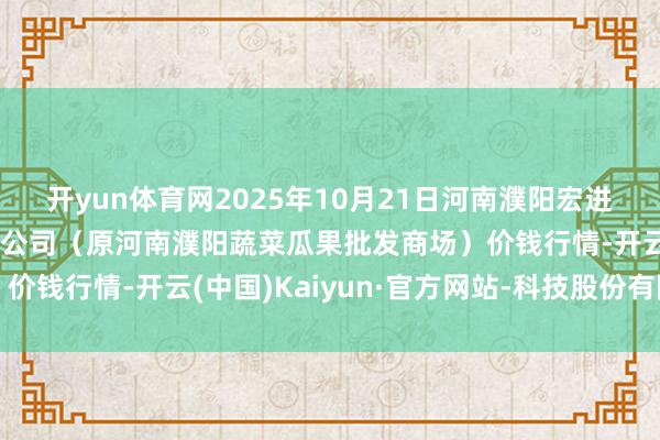 开yun体育网2025年10月21日河南濮阳宏进农副居品批发商场有限公司（原河南濮阳蔬菜瓜果批发商场）价钱行情-开云(中国)Kaiyun·官方网站-科技股份有限公司