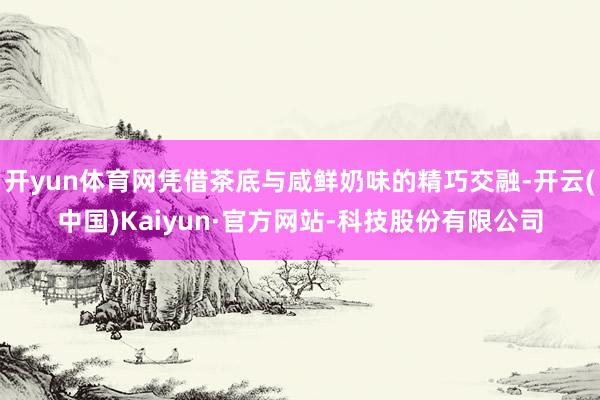 开yun体育网凭借茶底与咸鲜奶味的精巧交融-开云(中国)Kaiyun·官方网站-科技股份有限公司