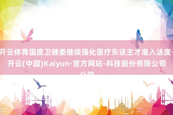 开云体育国度卫健委继续强化医疗东谈主才准入法度-开云(中国)Kaiyun·官方网站-科技股份有限公司