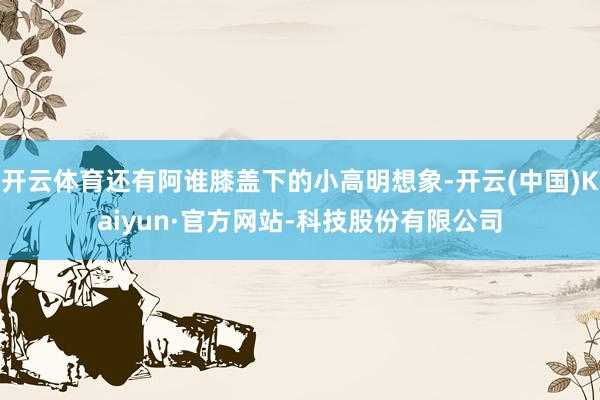开云体育还有阿谁膝盖下的小高明想象-开云(中国)Kaiyun·官方网站-科技股份有限公司