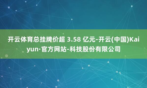 开云体育总挂牌价超 3.58 亿元-开云(中国)Kaiyun·官方网站-科技股份有限公司