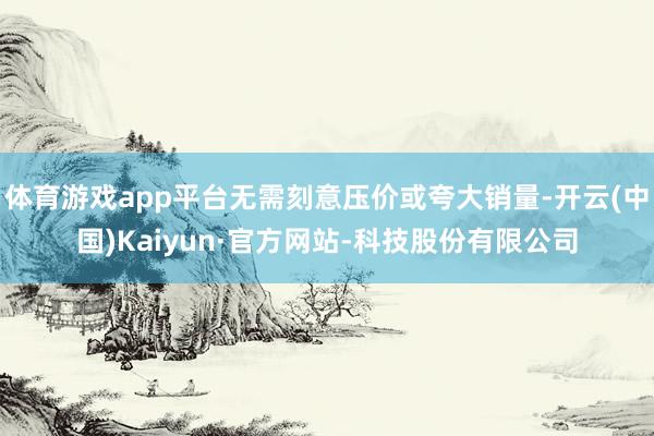 体育游戏app平台无需刻意压价或夸大销量-开云(中国)Kaiyun·官方网站-科技股份有限公司
