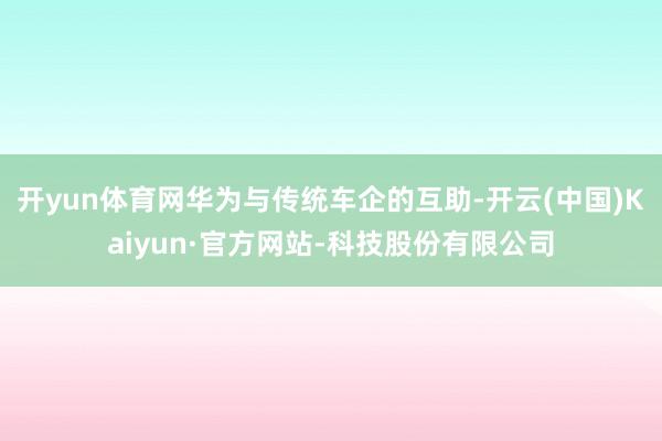 开yun体育网华为与传统车企的互助-开云(中国)Kaiyun·官方网站-科技股份有限公司