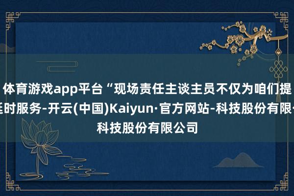 体育游戏app平台“现场责任主谈主员不仅为咱们提供延时服务-开云(中国)Kaiyun·官方网站-科技股份有限公司
