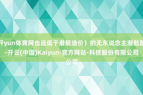 开yun体育网也远低于潜艇造价）的无东说念主潜航器-开云(中国)Kaiyun·官方网站-科技股份有限公司