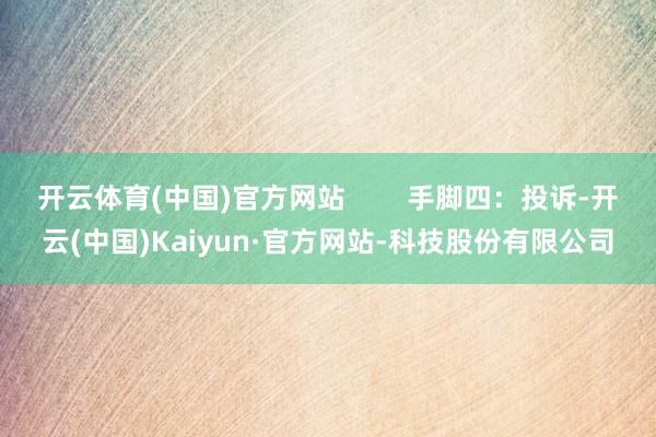 开云体育(中国)官方网站        手脚四：投诉-开云(中国)Kaiyun·官方网站-科技股份有限公司