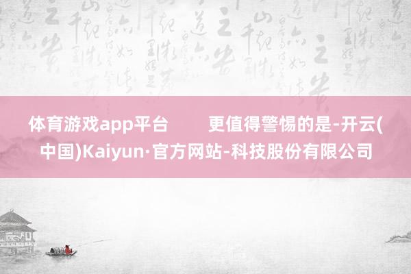 体育游戏app平台        更值得警惕的是-开云(中国)Kaiyun·官方网站-科技股份有限公司