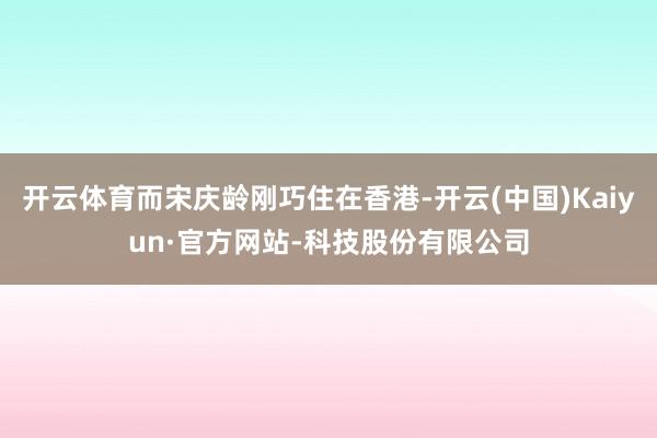 开云体育而宋庆龄刚巧住在香港-开云(中国)Kaiyun·官方网站-科技股份有限公司