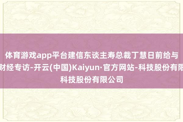 体育游戏app平台 建信东谈主寿总裁丁慧日前给与新华财经专访-开云(中国)Kaiyun·官方网站-科技股份有限公司