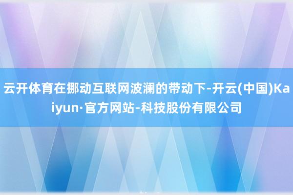 云开体育在挪动互联网波澜的带动下-开云(中国)Kaiyun·官方网站-科技股份有限公司