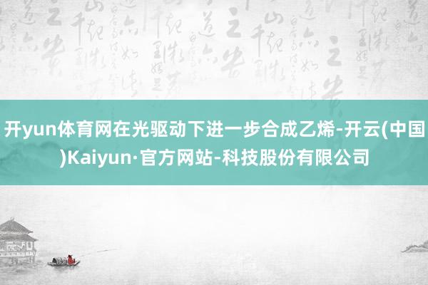 开yun体育网在光驱动下进一步合成乙烯-开云(中国)Kaiyun·官方网站-科技股份有限公司