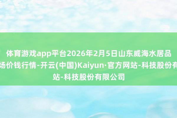 体育游戏app平台2026年2月5日山东威海水居品批发商场价钱行情-开云(中国)Kaiyun·官方网站-科技股份有限公司