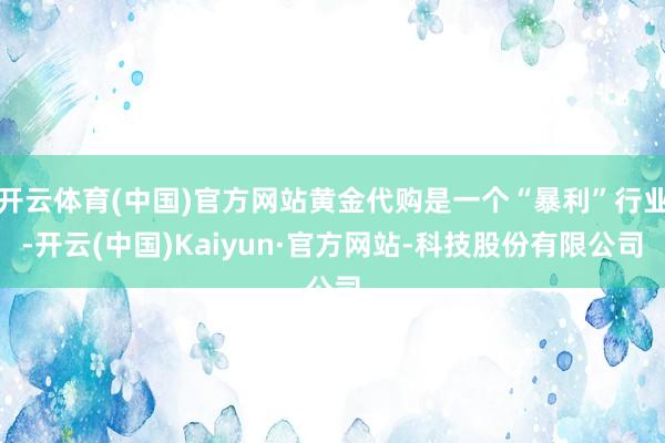 开云体育(中国)官方网站黄金代购是一个“暴利”行业-开云(中国)Kaiyun·官方网站-科技股份有限公司